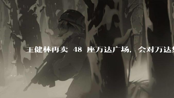 王健林再卖 48 座万达广场，会对万达集团带来哪些影响？目前万达面临怎样的困境？